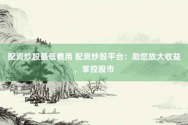 配资炒股最低费用 配资炒股平台：助您放大收益，掌控股市