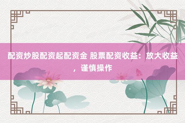 配资炒股配资起配资金 股票配资收益：放大收益，谨慎操作
