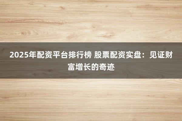 2025年配资平台排行榜 股票配资实盘：见证财富增长的奇迹