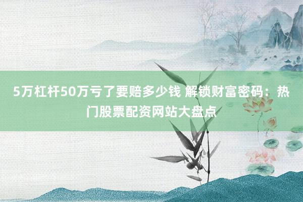 5万杠杆50万亏了要赔多少钱 解锁财富密码：热门股票配资网站大盘点
