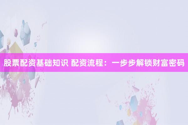 股票配资基础知识 配资流程：一步步解锁财富密码