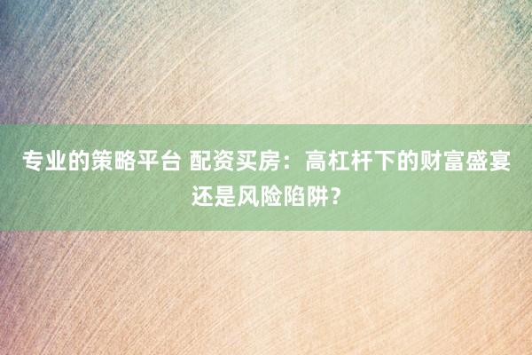 专业的策略平台 配资买房：高杠杆下的财富盛宴还是风险陷阱？