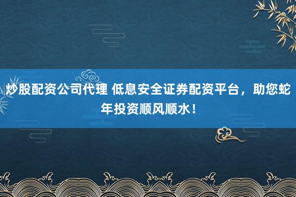炒股配资公司代理 低息安全证券配资平台，助您蛇年投资顺风顺水！