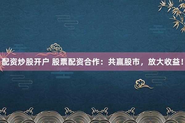 配资炒股开户 股票配资合作：共赢股市，放大收益！