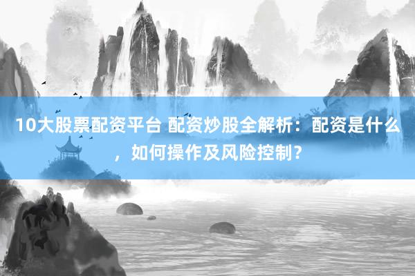 10大股票配资平台 配资炒股全解析：配资是什么，如何操作及风险控制？