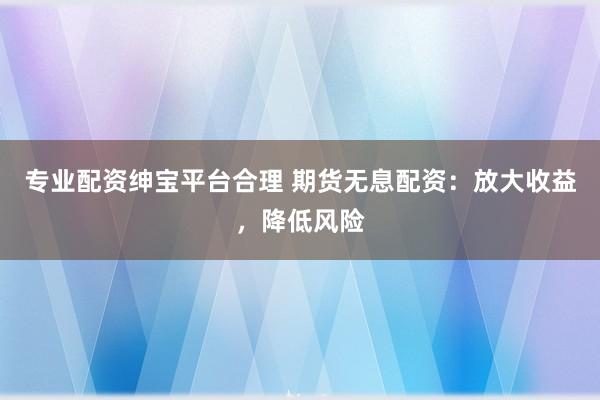 专业配资绅宝平台合理 期货无息配资：放大收益，降低风险