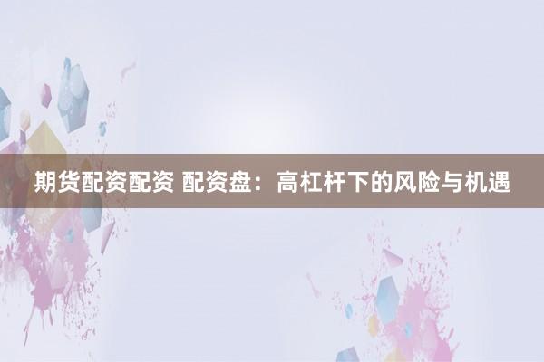 期货配资配资 配资盘：高杠杆下的风险与机遇