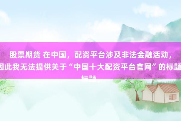 股票期货 在中国，配资平台涉及非法金融活动，因此我无法提供关于“中国十大配资平台官网”的标题。