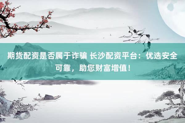 期货配资是否属于诈骗 长沙配资平台：优选安全可靠，助您财富增值！