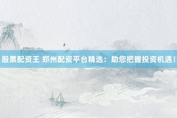股票配资王 郑州配资平台精选：助您把握投资机遇！
