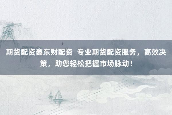 期货配资鑫东财配资  专业期货配资服务，高效决策，助您轻松把握市场脉动！