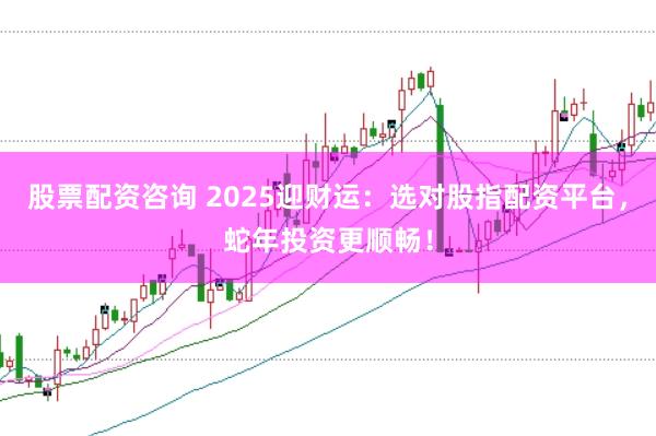 股票配资咨询 2025迎财运：选对股指配资平台，蛇年投资更顺畅！