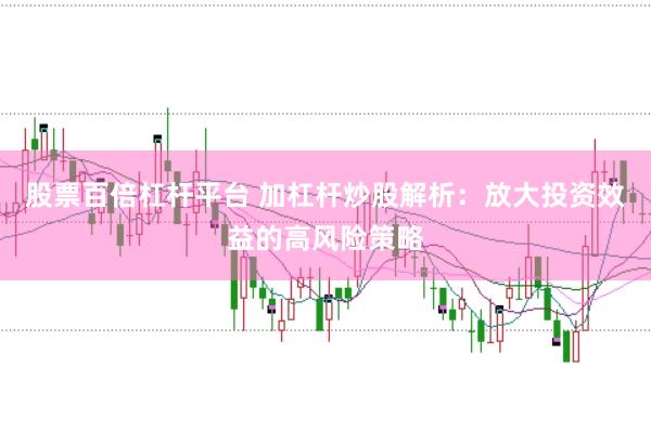 股票百倍杠杆平台 加杠杆炒股解析：放大投资效益的高风险策略