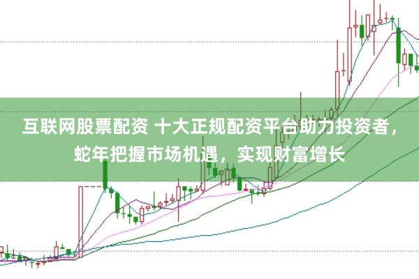 互联网股票配资 十大正规配资平台助力投资者，蛇年把握市场机遇，实现财富增长