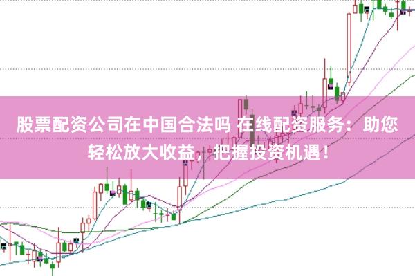 股票配资公司在中国合法吗 在线配资服务：助您轻松放大收益，把握投资机遇！