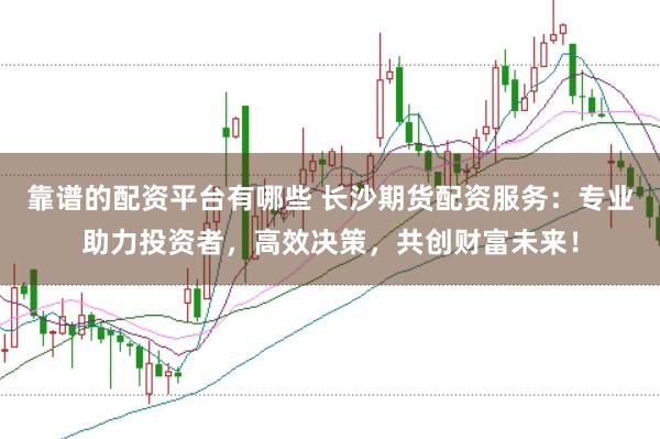 靠谱的配资平台有哪些 长沙期货配资服务：专业助力投资者，高效决策，共创财富未来！