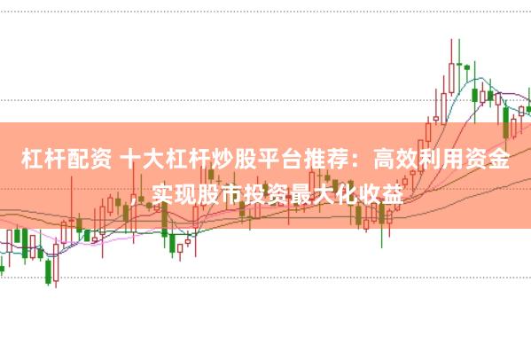 杠杆配资 十大杠杆炒股平台推荐：高效利用资金，实现股市投资最大化收益