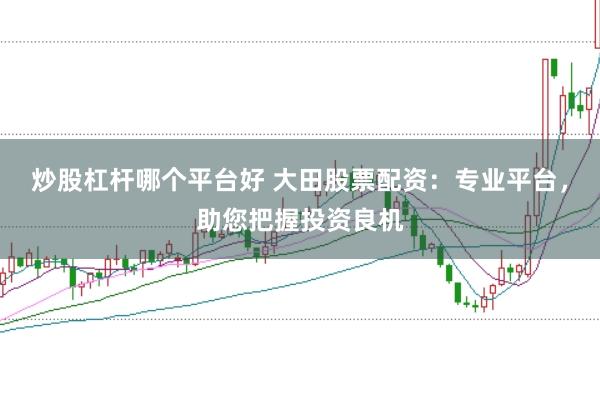 炒股杠杆哪个平台好 大田股票配资：专业平台，助您把握投资良机
