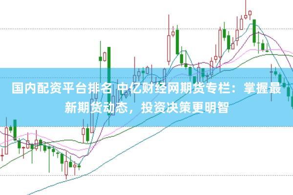 国内配资平台排名 中亿财经网期货专栏：掌握最新期货动态，投资决策更明智