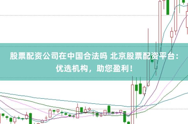 股票配资公司在中国合法吗 北京股票配资平台：优选机构，助您盈利！