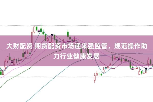 大财配资 期货配资市场迎来强监管，规范操作助力行业健康发展
