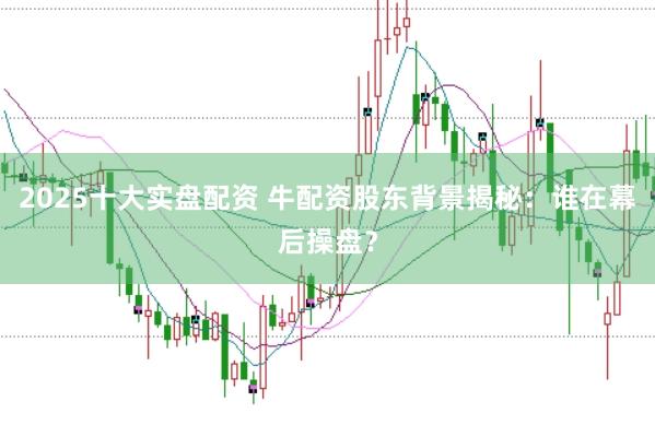 2025十大实盘配资 牛配资股东背景揭秘：谁在幕后操盘？