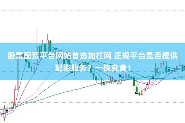 股票配资平台网站首选加杠网 正规平台是否提供配资服务？一探究竟！