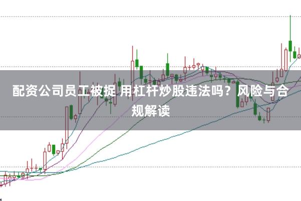 配资公司员工被捉 用杠杆炒股违法吗？风险与合规解读