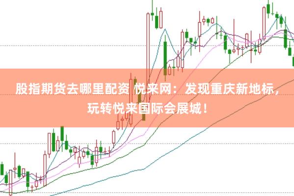 股指期货去哪里配资 悦来网：发现重庆新地标，玩转悦来国际会展城！