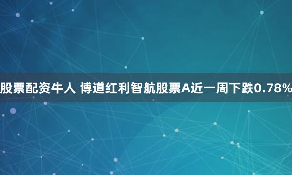 股票配资牛人 博道红利智航股票A近一周下跌0.78%