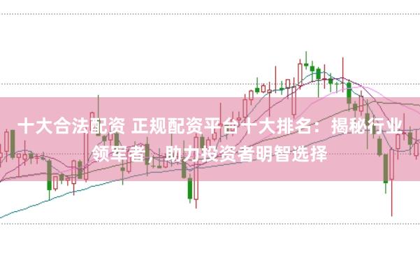 十大合法配资 正规配资平台十大排名：揭秘行业领军者，助力投资者明智选择