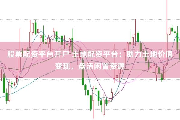 股票配资平台开户 土地配资平台：助力土地价值变现，盘活闲置资源
