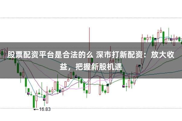 股票配资平台是合法的么 深市打新配资：放大收益，把握新股机遇