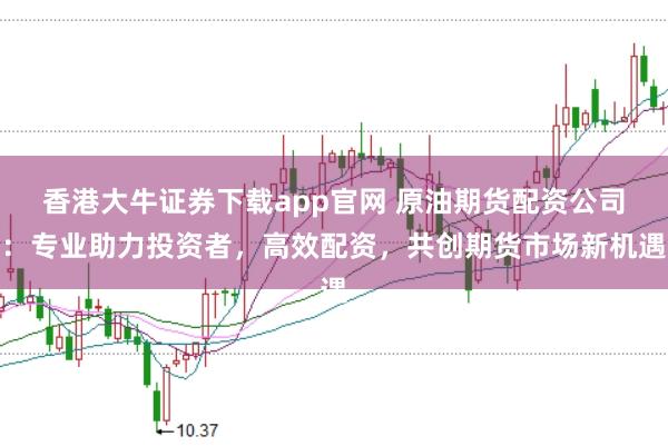 香港大牛证券下载app官网 原油期货配资公司：专业助力投资者，高效配资，共创期货市场新机遇