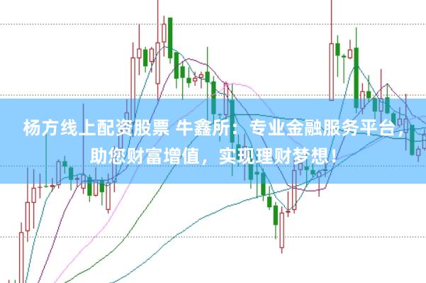 杨方线上配资股票 牛鑫所：专业金融服务平台，助您财富增值，实现理财梦想！