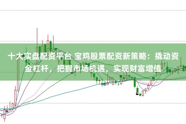 十大实盘配资平台 宝鸡股票配资新策略：撬动资金杠杆，把握市场机遇，实现财富增值