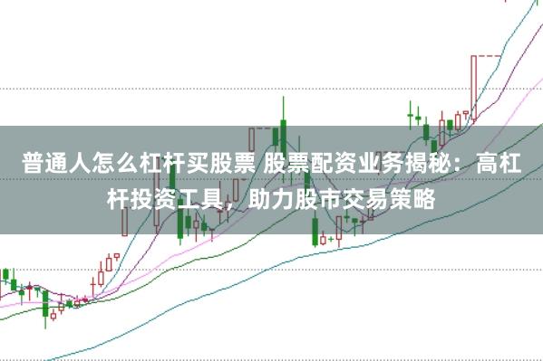 普通人怎么杠杆买股票 股票配资业务揭秘：高杠杆投资工具，助力股市交易策略