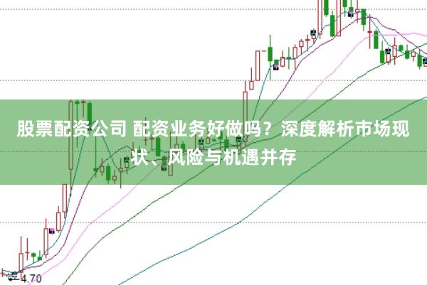 股票配资公司 配资业务好做吗？深度解析市场现状、风险与机遇并存