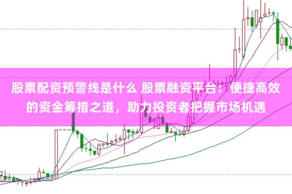 股票配资预警线是什么 股票融资平台：便捷高效的资金筹措之道，助力投资者把握市场机遇