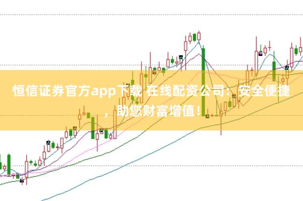 恒信证券官方app下载 在线配资公司：安全便捷，助您财富增值！