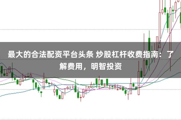 最大的合法配资平台头条 炒股杠杆收费指南：了解费用，明智投资