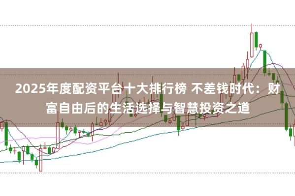 2025年度配资平台十大排行榜 不差钱时代：财富自由后的生活选择与智慧投资之道