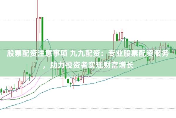 股票配资注意事项 九九配资：专业股票配资服务，助力投资者实现财富增长