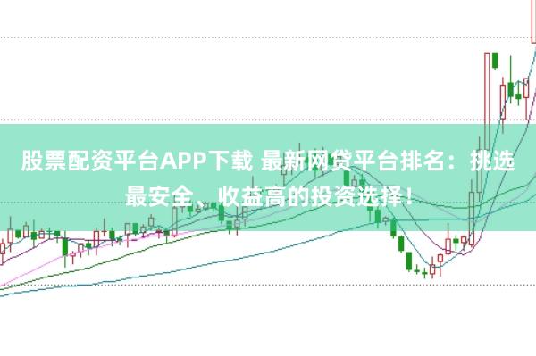 股票配资平台APP下载 最新网贷平台排名：挑选最安全、收益高的投资选择！