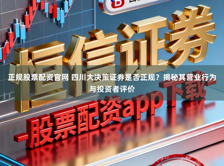 正规股票配资官网 四川大决策证券是否正规？揭秘其营业行为与投资者评价