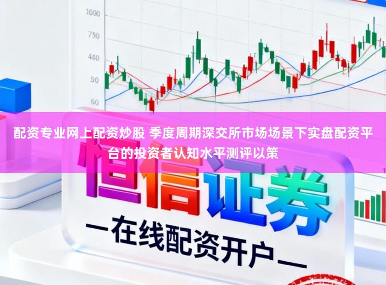 配资专业网上配资炒股 季度周期深交所市场场景下实盘配资平台的投资者认知水平测评以策
