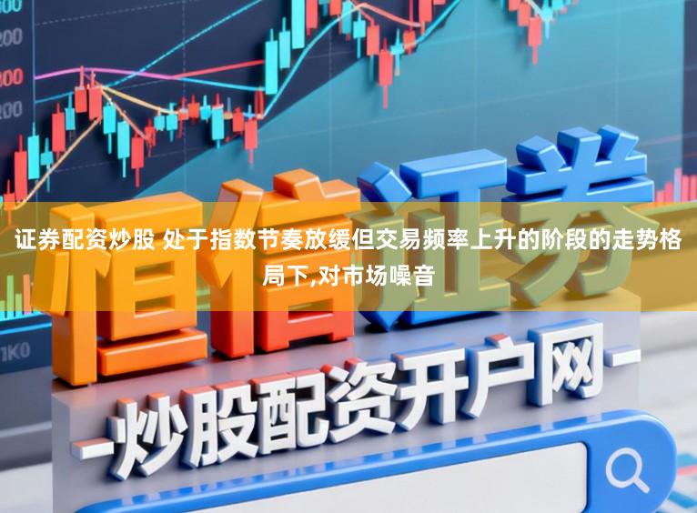 证券配资炒股 处于指数节奏放缓但交易频率上升的阶段的走势格局下,对市场噪音