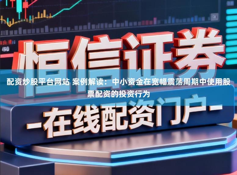 配资炒股平台网站 案例解读：中小资金在宽幅震荡周期中使用股票配资的投资行为