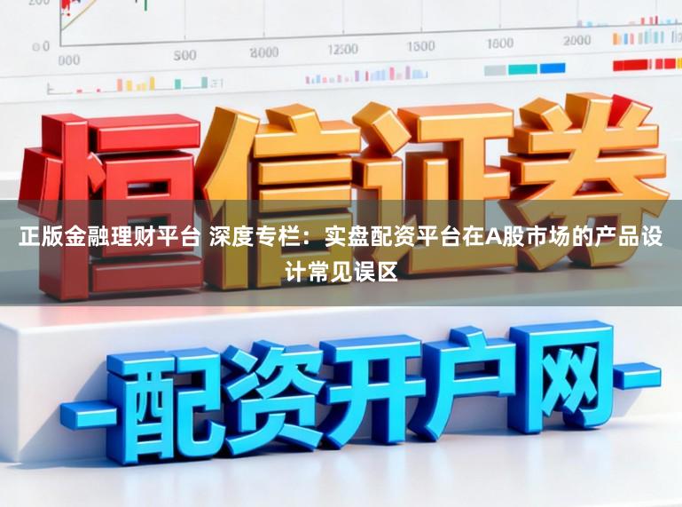 正版金融理财平台 深度专栏：实盘配资平台在A股市场的产品设计常见误区