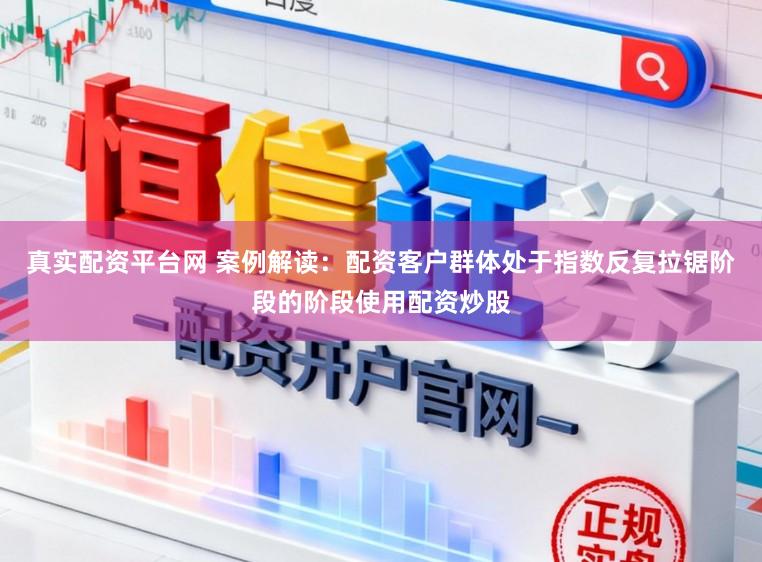 真实配资平台网 案例解读：配资客户群体处于指数反复拉锯阶段的阶段使用配资炒股